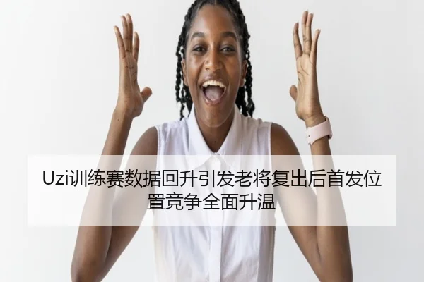 Uzi训练赛数据回升引发老将复出后首发位置竞争全面升温